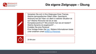www.kompetenzzentrum-kommunikation.de 9
Die eigene Zielgruppe – Übung
Versetzen Sie sich in Ihre Zielgruppe Ihres Themas.
Welche demografischen Daten (Alter, Geschlecht,
Wohnort) hat sie? Aber vor allem in welcher Situation ist
sie? Welche Wünsche hat sie an das
Kompetenzzentrum? Wie erreicht man sie am besten?
Welche Sprache ist angebracht? …
Erstellen Sie eine Persona!
Eine Vorlage finden Sie hier. Weitere Informationen bietet
unter anderem unser Artikel zu Personas.
25 Minuten
 