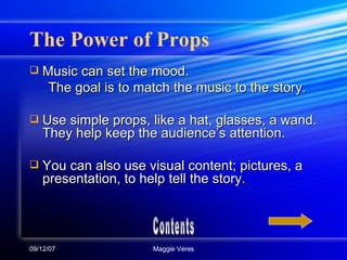 The Power of Props Music can set the mood. The goal is to match the music to the story. Use simple props, like a hat, glasses, a wand. They help keep the audience’s attention. You can also use visual content; pictures, a presentation, to help tell the story. Contents 