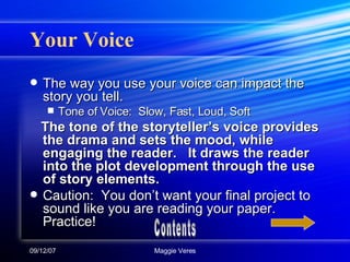 Your Voice The way you use your voice can impact the story you tell.  Tone of Voice:  Slow, Fast, Loud, Soft The tone of the storyteller’s voice provides the drama and sets the mood, while engaging the reader.  It draws the reader into the plot development through the use of story elements. Caution:  You don’t want your final project to sound like you are reading your paper.  Practice! Contents 