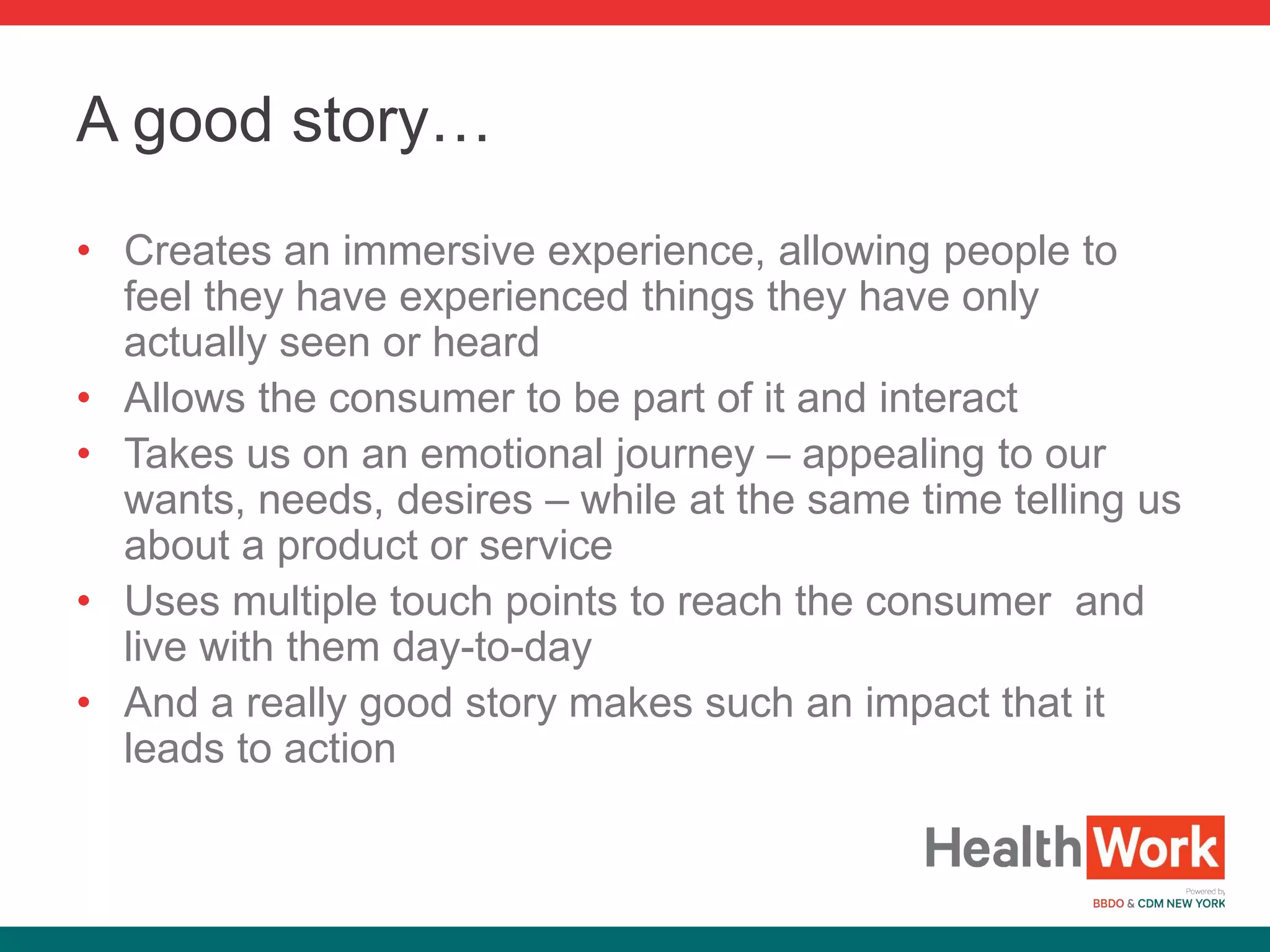 • Creates an immersive experience, allowing people to
feel they have experienced things they have only
actually seen or heard
• Allows the consumer to be part of it and interact
• Takes us on an emotional journey – appealing to our
wants, needs, desires – while at the same time telling us
about a product or service
• Uses multiple touch points to reach the consumer and
live with them day-to-day
• And a really good story makes such an impact that it
leads to action
A good story…
 