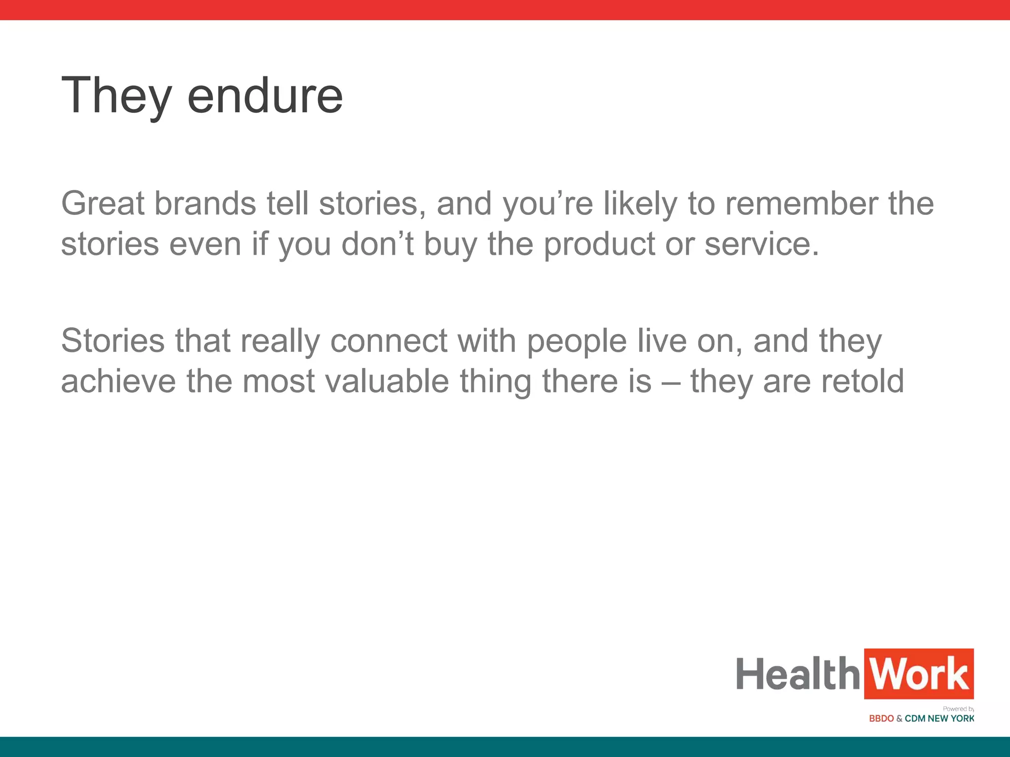 Great brands tell stories, and you’re likely to remember the
stories even if you don’t buy the product or service.
Stories that really connect with people live on, and they
achieve the most valuable thing there is – they are retold
They endure
 