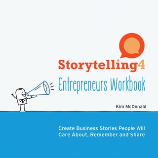 Storytelling4 Entrepreneurs presents the key elements for building a successful
business with storybook simplicity:
	 • value proposition
	 • market analysis
	 • stakeholder needs
	 • pricing structures
	 … and more
Organized in a handy workbook format, Storytelling4 Entrepreneurs cuts through
the clutter, theory and lingo so you can craft a compelling business story.
Use the step-by-step method to develop a long-term vision, clear goals, effective
messages and winning pitches.
Storytelling is the best way to connect emotionally with the people who will grow
your business.
Watch your product come to life in an exciting narrative with a happy ending for
partners, customers and employees.
About Kim McDonald
After more than 15 years immersed in the fast-paced world of technology
and start-ups, Kim is hooked on change and innovation. Her diverse
background includes product management, market­ing, business
development and consulting for software, hardware, telecom and Internet
companies. Kim has earned her BA and MBA—but she’s a firm believer that
you don’t need a business degree to start and grow a successful business.
The ultimate planning guide for today’s fast-paced,
“no-time-to-read” business environment.
www.storytelling4.com Kim McDonald
Entrepreneurs Workbook
EntrepreneursWorkbookKimMcDonald
Create Business Stories People Will
Care About, Remember and Share
 
