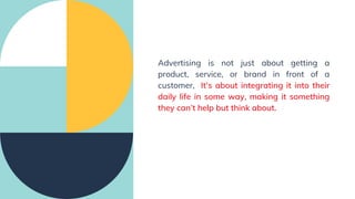Advertising is not just about getting a
product, service, or brand in front of a
customer, It’s about integrating it into their
daily life in some way, making it something
they can’t help but think about.
 