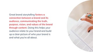 Great brand storytelling fosters a
connection between a brand and its
audience, communicating the truth,
purpose, vision, and values of the brand
through content. Doing this helps your
audience relate to your brand and build
up a clear picture of who your brand is
and what you're all about.
 