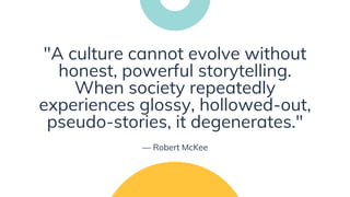 "A culture cannot evolve without
honest, powerful storytelling.
When society repeatedly
experiences glossy, hollowed-out,
pseudo-stories, it degenerates."
— Robert McKee
 