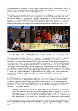 3
© 2010 IASL, SLAQ and therein by the authors. Diversity Challenge Resilience: School Libraries in Action Proceedings of the 12th
Biennial School Library Association of Queensland, the 39th
International Association of School Librarianship Annual Conference
incorporating the 14th
International Forum on Research in School Librarianship, Brisbane QLD Australia, 27 September – 1 October
2010.
traditions are included to highlight the affinity between different peoples. While folktales may be specific to
a culture because of their characters, animals and plants indigenous to the country of the story, the values
promoted in the tale are often universal in their application.
In a residency with kindergarten children at an International school in Belgium, the storytelling focus was on
Australian Aboriginal creation stories. Three kindergarten classes created storytelling scrolls; their visual
interpretation of a specific Dreaming story. The project concluded with each class exhibiting their work and
presenting a performance of the story to the school. While the Dreaming stories themselves were new to all
of the children, many of whom were not familiar with the animals in the stories, the values of generosity,
kindness and co-operation promulgated in the tales were tangible concepts that they could identify with.
A kinder class displaying their scroll telling the Aboriginal creation story of how the kangaroo got her pouch.
The artistic medium of collaging allowed for every child’s work, regardless of its ‘merit’, to be included in
the scrolls. Inclusive processes ensure everyone participates and thereby has ownership of the work.
Individually a child can claim ownership of their picture or instrument, but in collective creations it is also
important for them to feel ownership. When they walk into the library and see a textile sculpture hanging on
display they can say, ‘we made that sculpture and there’s the ribbon I tied on.’ Or, in the case of the scrolls,
‘we drew this and that blue bit there is my sky.’ Libraries play an important role in displaying student
artworks. This not only acknowledges the value of the work as being important enough to publicly display
for everyone to see, but connects art and story through place; the library is a house of stories and the artwork
is a visual story created by the students. Inclusion means that every project, in both visual and performing
arts, must allow for degrees of participation, from the confident and capable to the reticent and
inexperienced.
In ABCD the didgeridoo players participated in a concert with one blow of their instrument! Aesthetically
this was successful because of the performance design. It worked as a Gesamtkunstwerk; where all the
components make up the complete work. In the four days leading up to the concert, students made their
instruments and each class group participated in their own storytelling and music sessions. They then came
together for the whole school concert, and each group had a specific role in the performance. Ashwin
Jawalikar, a Year 6 student, described it,
On Friday, it was time for our performance. We brought our didgeridoos from the art room, and sat
on the floor, in a square. We learned some signs from Morgan. When she pointed up, we had to put
our didgeridoo upwards. When she pointed down, we had to be ready to play. We turned off the
lights and the little kids came in. The Reception - Year 2 had clapsticks, and Year 3 had boomerangs.
Then Morgan played the song and the Year 3 made a dance with the boomerangs, and the little kids
 