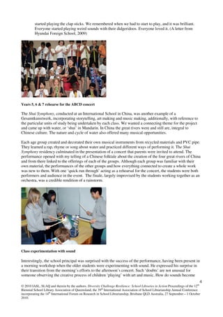 4
© 2010 IASL, SLAQ and therein by the authors. Diversity Challenge Resilience: School Libraries in Action Proceedings of the 12th
Biennial School Library Association of Queensland, the 39th
International Association of School Librarianship Annual Conference
incorporating the 14th
International Forum on Research in School Librarianship, Brisbane QLD Australia, 27 September – 1 October
2010.
started playing the clap sticks. We remembered when we had to start to play, and it was brilliant.
Everyone started playing weird sounds with their didgeridoos. Everyone loved it. (A letter from
Hyundai Foreign School, 2009)
Years 5, 6 & 7 rehearse for the ABCD concert
The Shui Symphony, conducted at an International School in China, was another example of a
Gesamtkunstwerk, incorporating storytelling, art making and music making, additionally, with reference to
the particular units of study being undertaken by each class. We wanted a connecting theme for the project
and came up with water, or ‘shui’ in Mandarin. In China the great rivers were and still are, integral to
Chinese culture. The nature and cycle of water also offered many musical opportunities.
Each age group created and decorated their own musical instruments from recycled materials and PVC pipe.
They learned a rap, rhyme or song about water and practiced different ways of performing it. The Shui
Symphony residency culminated in the presentation of a concert that parents were invited to attend. The
performance opened with my telling of a Chinese folktale about the creation of the four great rivers of China
and from there linked to the offerings of each of the groups. Although each group was familiar with their
own material, the performances of the other groups and how everything connected to create a whole work
was new to them. With one ‘quick run through’ acting as a rehearsal for the concert, the students were both
performers and audience in the event. The finale, largely improvised by the students working together as an
orchestra, was a credible rendition of a rainstorm.
Class experimentation with sound
Interestingly, the school principal was surprised with the success of the performance, having been present in
a morning workshop when the older students were experimenting with sound. He expressed his surprise in
their transition from the morning’s efforts to the afternoon’s concert. Such ‘doubts’ are not unusual for
someone observing the creative process of children ‘playing’ with art and music. How do sounds become
 