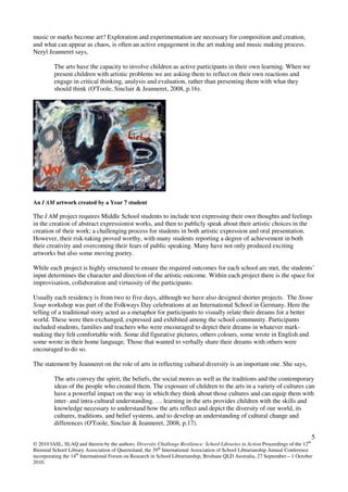 5
© 2010 IASL, SLAQ and therein by the authors. Diversity Challenge Resilience: School Libraries in Action Proceedings of the 12th
Biennial School Library Association of Queensland, the 39th
International Association of School Librarianship Annual Conference
incorporating the 14th
International Forum on Research in School Librarianship, Brisbane QLD Australia, 27 September – 1 October
2010.
music or marks become art? Exploration and experimentation are necessary for composition and creation,
and what can appear as chaos, is often an active engagement in the art making and music making process.
Neryl Jeanneret says,
The arts have the capacity to involve children as active participants in their own learning. When we
present children with artistic problems we are asking them to reflect on their own reactions and
engage in critical thinking, analysis and evaluation, rather than presenting them with what they
should think (O'Toole, Sinclair & Jeanneret, 2008, p.16).
An I AM artwork created by a Year 7 student
The I AM project requires Middle School students to include text expressing their own thoughts and feelings
in the creation of abstract expressionist works, and then to publicly speak about their artistic choices in the
creation of their work; a challenging process for students in both artistic expression and oral presentation.
However, their risk-taking proved worthy, with many students reporting a degree of achievement in both
their creativity and overcoming their fears of public speaking. Many have not only produced exciting
artworks but also some moving poetry.
While each project is highly structured to ensure the required outcomes for each school are met, the students’
input determines the character and direction of the artistic outcome. Within each project there is the space for
improvisation, collaboration and virtuosity of the participants.
Usually each residency is from two to five days, although we have also designed shorter projects. The Stone
Soup workshop was part of the Folkways Day celebrations at an International School in Germany. Here the
telling of a traditional story acted as a metaphor for participants to visually relate their dreams for a better
world. These were then exchanged, expressed and exhibited among the school community. Participants
included students, families and teachers who were encouraged to depict their dreams in whatever mark-
making they felt comfortable with. Some did figurative pictures, others colours, some wrote in English and
some wrote in their home language. Those that wanted to verbally share their dreams with others were
encouraged to do so.
The statement by Jeanneret on the role of arts in reflecting cultural diversity is an important one. She says,
The arts convey the spirit, the beliefs, the social mores as well as the traditions and the contemporary
ideas of the people who created them. The exposure of children to the arts in a variety of cultures can
have a powerful impact on the way in which they think about those cultures and can equip them with
inter- and intra-cultural understanding. … learning in the arts provides children with the skills and
knowledge necessary to understand how the arts reflect and depict the diversity of our world, its
cultures, traditions, and belief systems, and to develop an understanding of cultural change and
differences (O'Toole, Sinclair & Jeanneret, 2008, p.17).
 