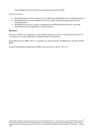 7
© 2010 IASL, SLAQ and therein by the authors. Diversity Challenge Resilience: School Libraries in Action Proceedings of the 12th
Biennial School Library Association of Queensland, the 39th
International Association of School Librarianship Annual Conference
incorporating the 14th
International Forum on Research in School Librarianship, Brisbane QLD Australia, 27 September – 1 October
2010.
Oskar O'Halloran Year 5 (A letter from Hyundai Foreign School, 2009)
Three key learnings:
• Storytelling-based arts are an inclusive way of addressing multi-literacies across different age levels.
• Storytelling-based arts can be adapted to meet the specific social and learning requirements of
individual schools.
• Storytelling-based arts are a means of simultaneously celebrating cultural diversity, promoting
internationalism and strengthening a school community.
References
O'Toole, J., Sinclair, C. & Jeanneret, N. (eds.) (2008). Education in the Arts – teaching and learning in the
contemporary curriculum. Melbourne, Australia: Oxford University Press.
Schatz Blackrose, M. (2008). Tell me, storytelling as a global language. Port Macquarie, Australia: Tell Me
Books.
A Letter from Hyundai Foreign School (2009). Flik, foreign Life in Korea, 781, 6-17.
 
