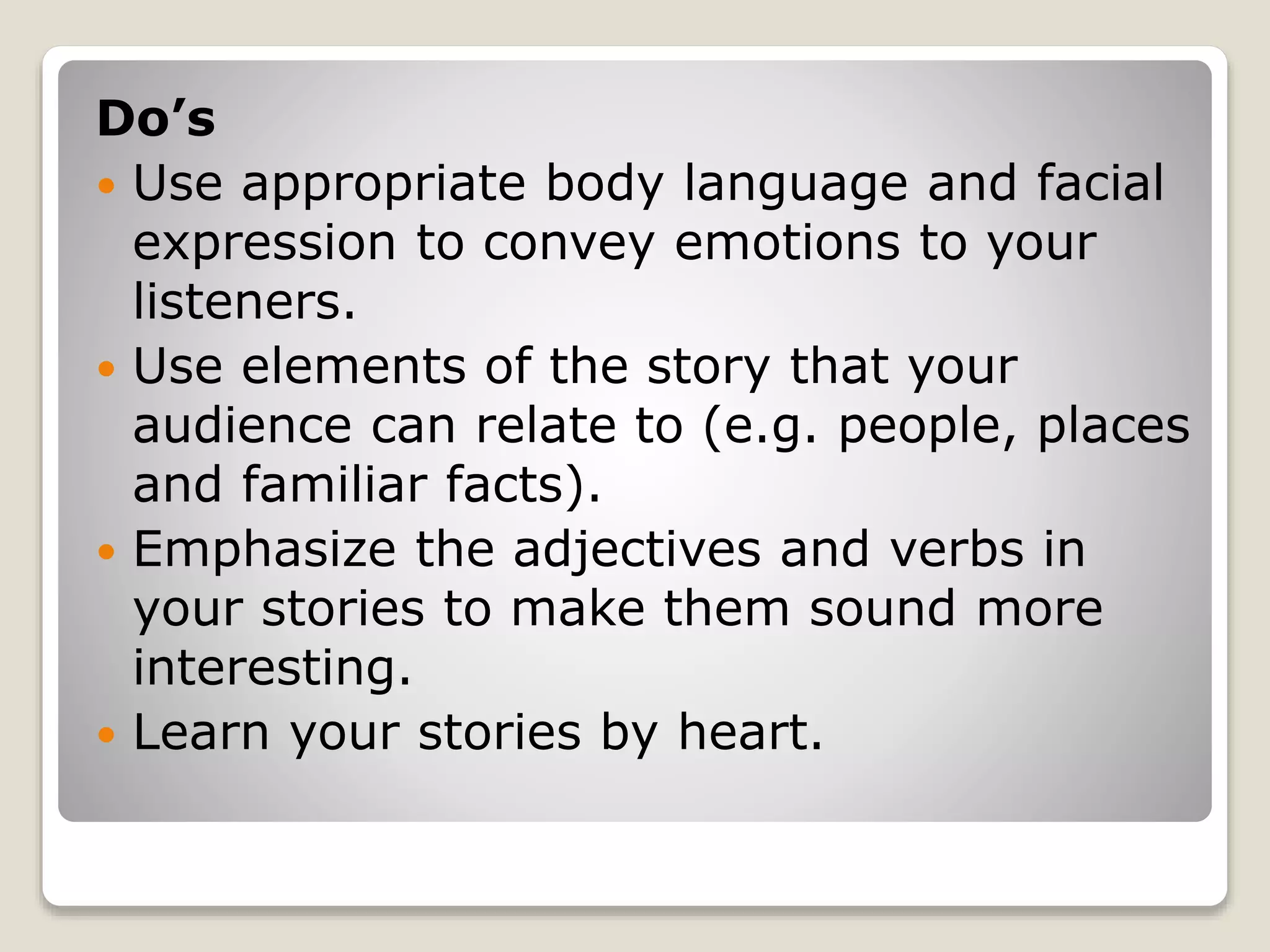 Do’s 
 Use appropriate body language and facial 
expression to convey emotions to your 
listeners. 
 Use elements of the story that your 
audience can relate to (e.g. people, places 
and familiar facts). 
 Emphasize the adjectives and verbs in 
your stories to make them sound more 
interesting. 
 Learn your stories by heart. 
 