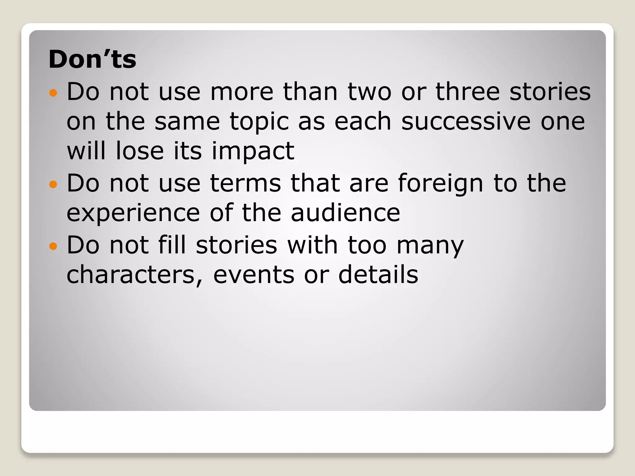 Don’ts 
 Do not use more than two or three stories 
on the same topic as each successive one 
will lose its impact 
 Do not use terms that are foreign to the 
experience of the audience 
 Do not fill stories with too many 
characters, events or details 
 