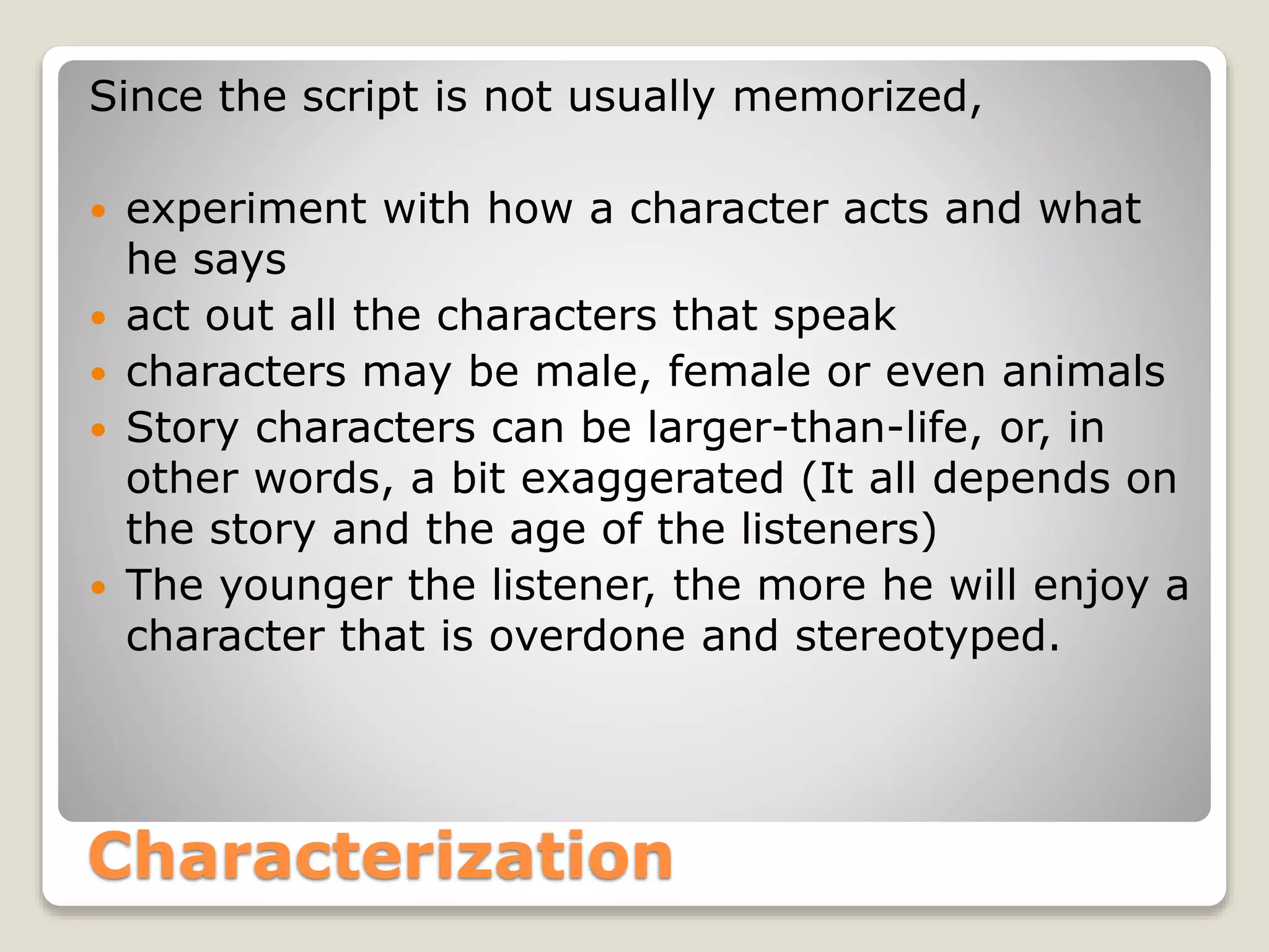Since the script is not usually memorized, 
 experiment with how a character acts and what 
he says 
 act out all the characters that speak 
 characters may be male, female or even animals 
 Story characters can be larger-than-life, or, in 
other words, a bit exaggerated (It all depends on 
the story and the age of the listeners) 
 The younger the listener, the more he will enjoy a 
character that is overdone and stereotyped. 
Characterization 
 