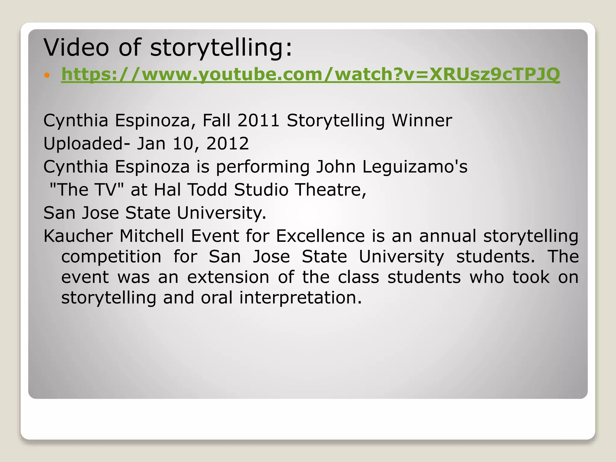 Video of storytelling: 
 https://www.youtube.com/watch?v=XRUsz9cTPJQ 
Cynthia Espinoza, Fall 2011 Storytelling Winner 
Uploaded- Jan 10, 2012 
Cynthia Espinoza is performing John Leguizamo's 
"The TV" at Hal Todd Studio Theatre, 
San Jose State University. 
Kaucher Mitchell Event for Excellence is an annual storytelling 
competition for San Jose State University students. The 
event was an extension of the class students who took on 
storytelling and oral interpretation. 
 