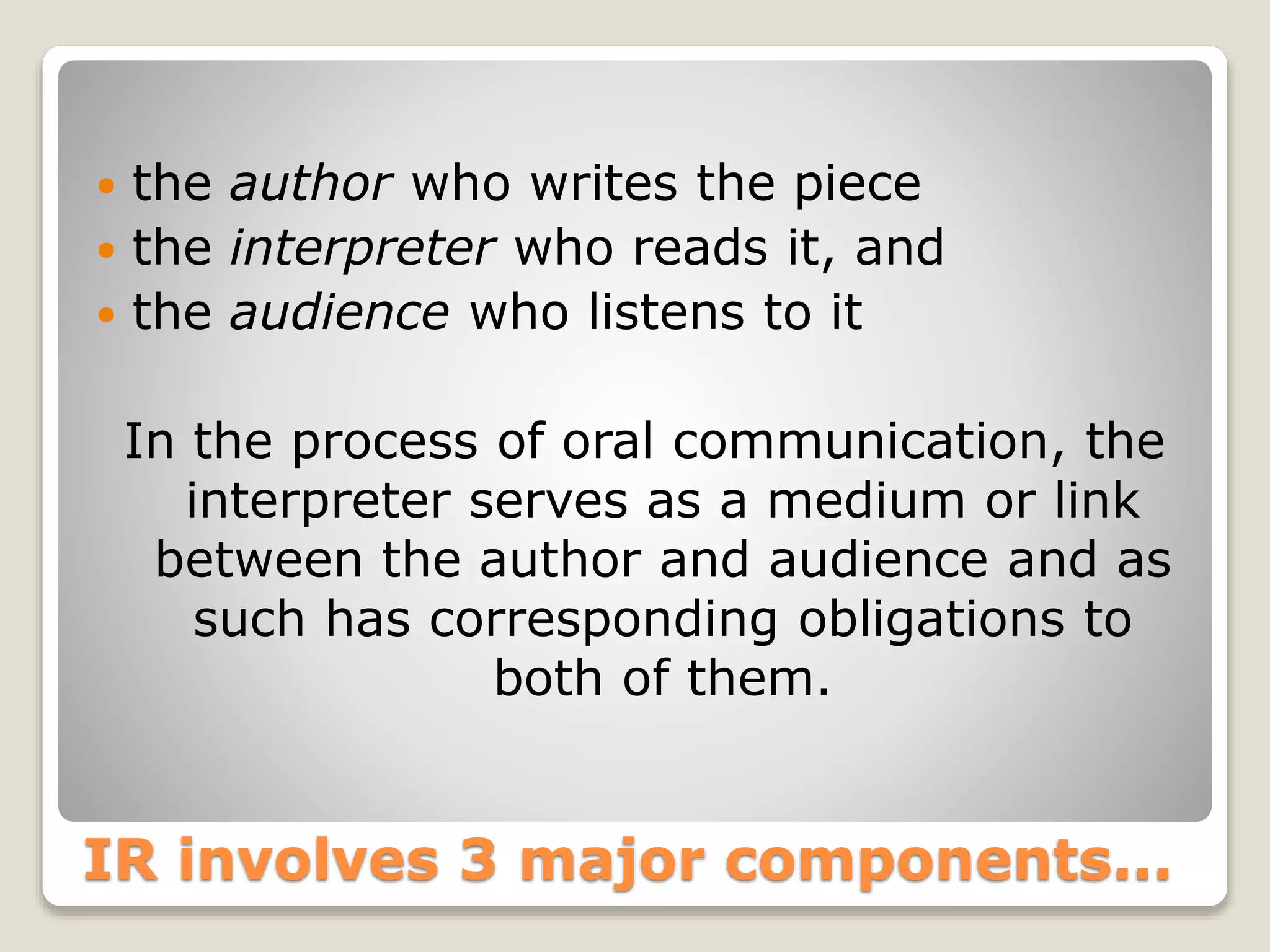  the author who writes the piece 
 the interpreter who reads it, and 
 the audience who listens to it 
In the process of oral communication, the 
interpreter serves as a medium or link 
between the author and audience and as 
such has corresponding obligations to 
both of them. 
IR involves 3 major components... 
 