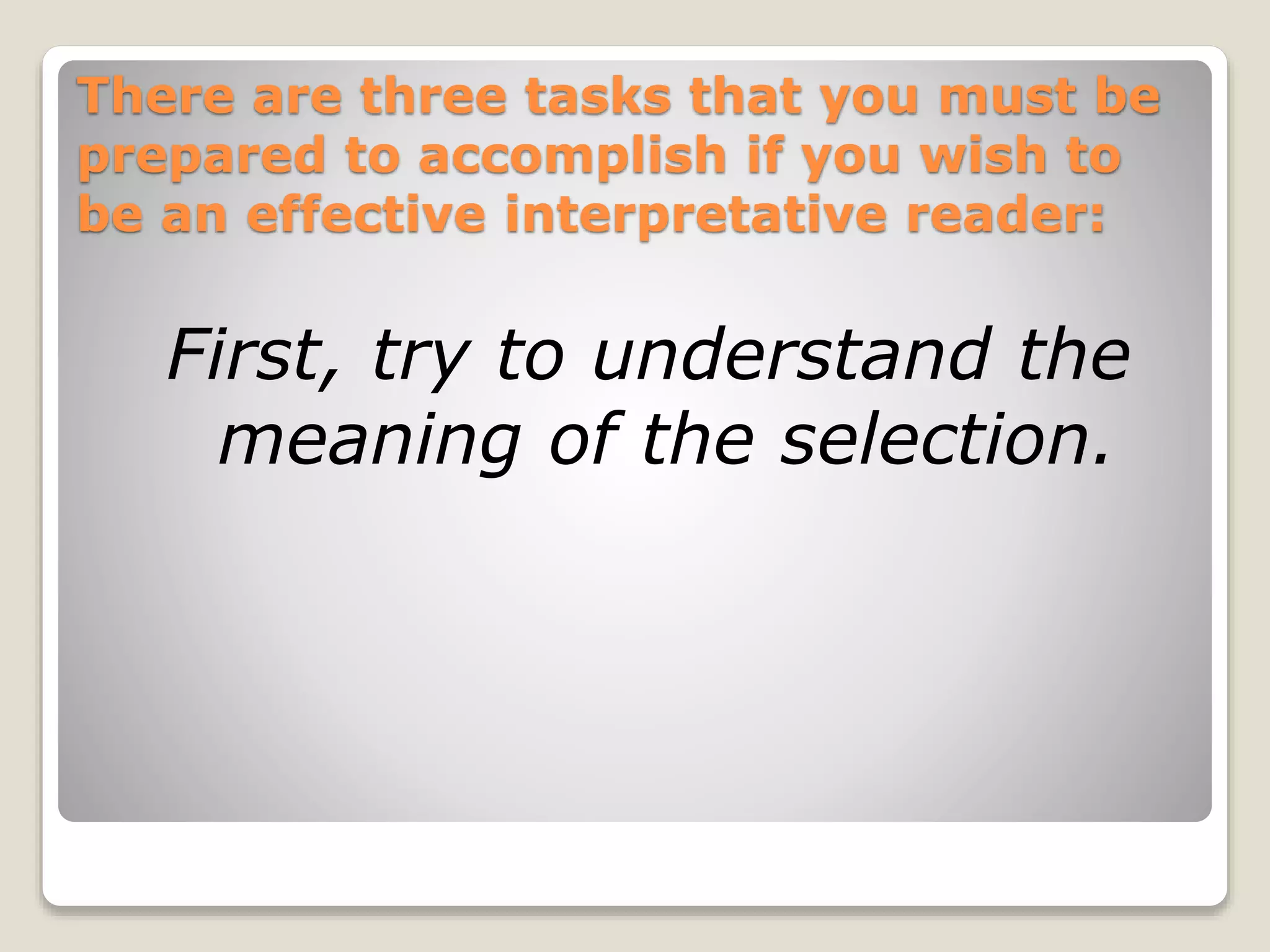 There are three tasks that you must be 
prepared to accomplish if you wish to 
be an effective interpretative reader: 
First, try to understand the 
meaning of the selection. 
 