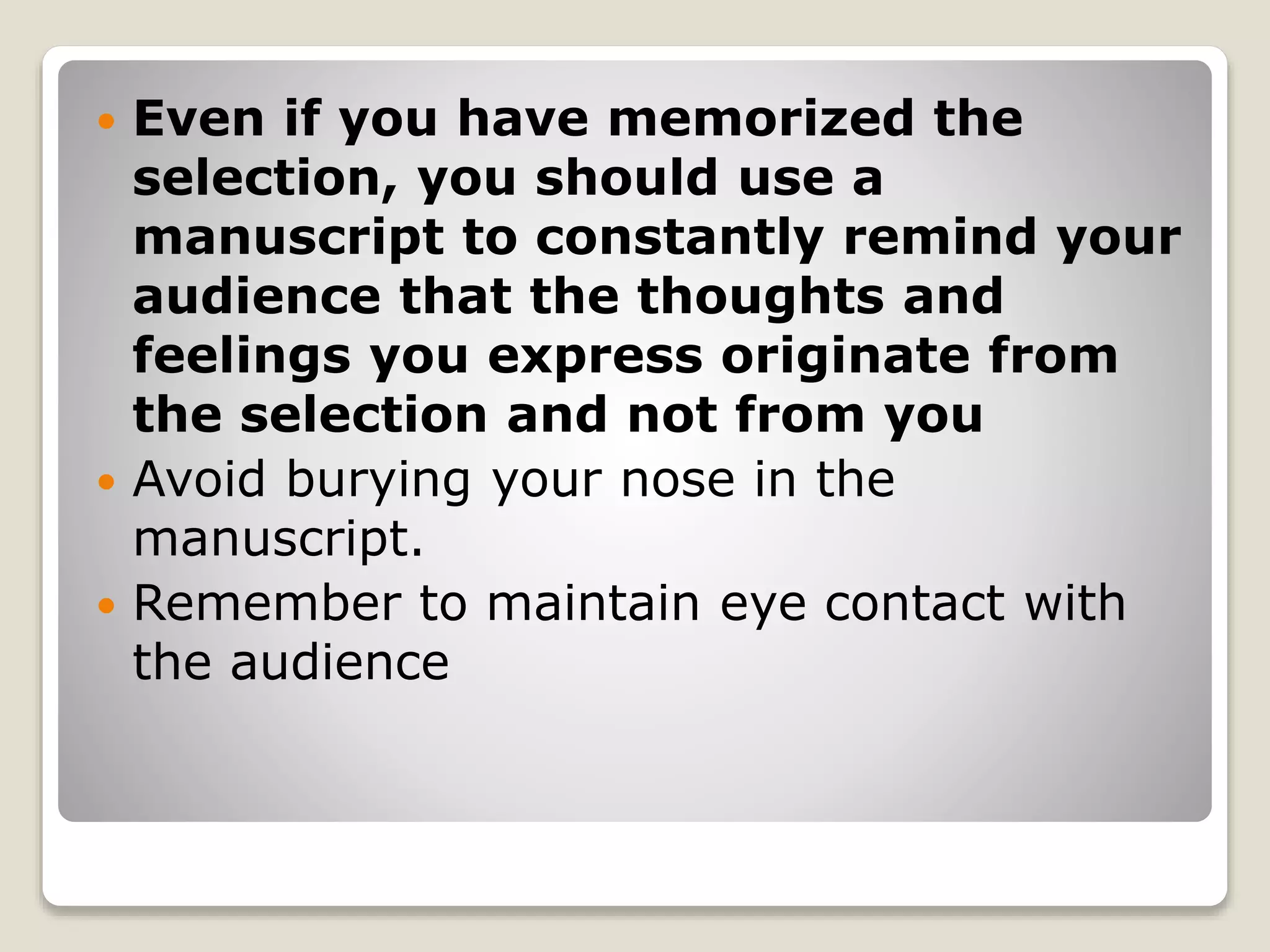  Even if you have memorized the 
selection, you should use a 
manuscript to constantly remind your 
audience that the thoughts and 
feelings you express originate from 
the selection and not from you 
 Avoid burying your nose in the 
manuscript. 
 Remember to maintain eye contact with 
the audience 
 