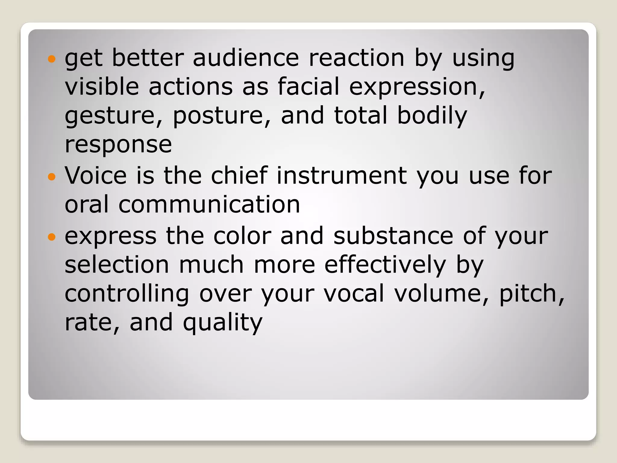  get better audience reaction by using 
visible actions as facial expression, 
gesture, posture, and total bodily 
response 
 Voice is the chief instrument you use for 
oral communication 
 express the color and substance of your 
selection much more effectively by 
controlling over your vocal volume, pitch, 
rate, and quality 
 