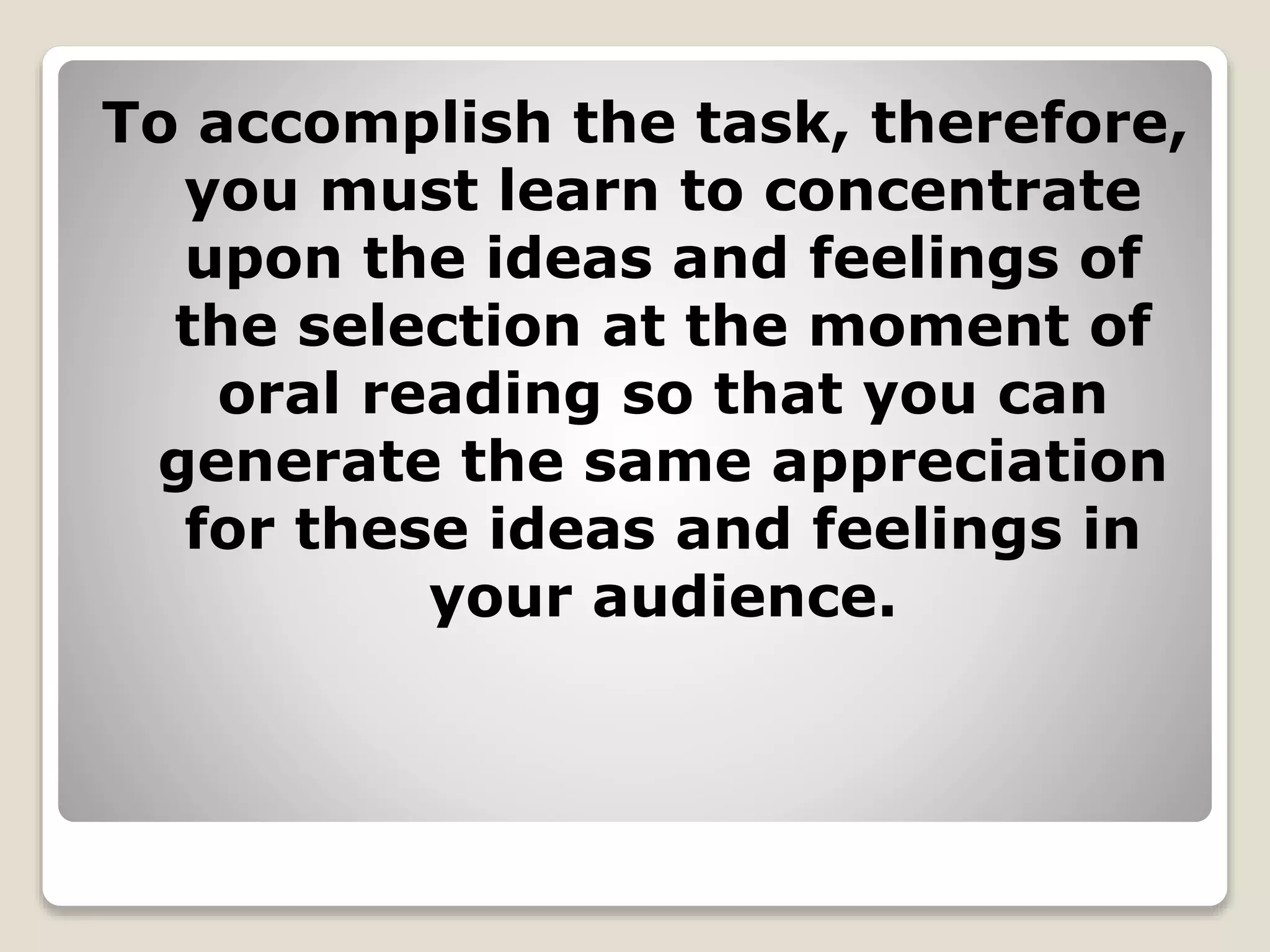 To accomplish the task, therefore, 
you must learn to concentrate 
upon the ideas and feelings of 
the selection at the moment of 
oral reading so that you can 
generate the same appreciation 
for these ideas and feelings in 
your audience. 
 