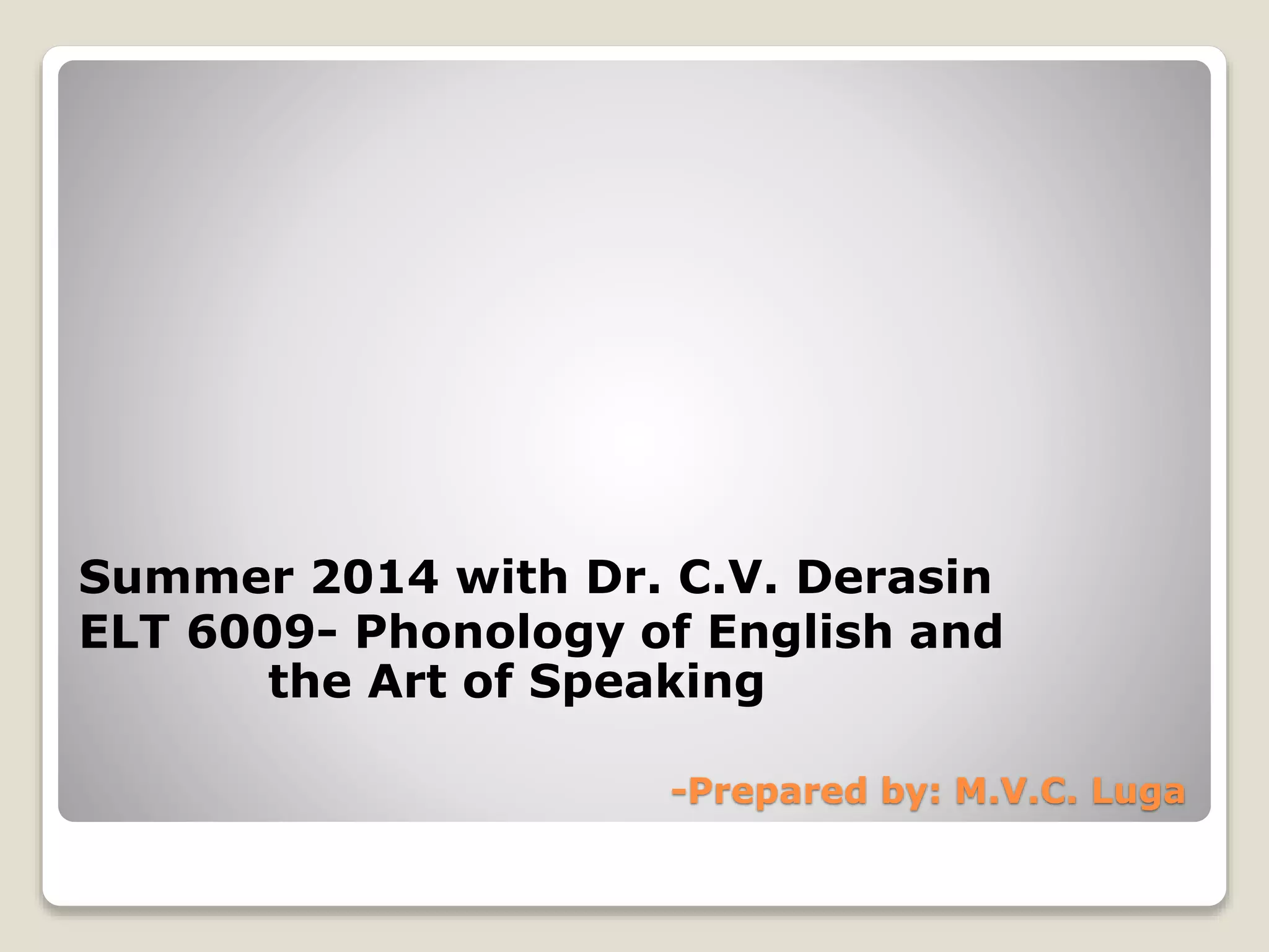 Summer 2014 with Dr. C.V. Derasin 
ELT 6009- Phonology of English and 
the Art of Speaking 
-Prepared by: M.V.C. Luga 
