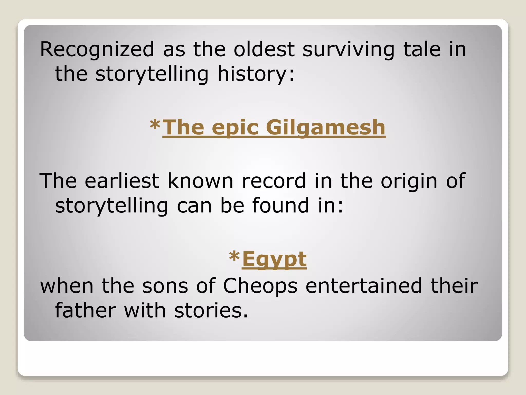 Recognized as the oldest surviving tale in 
the storytelling history: 
*The epic Gilgamesh 
The earliest known record in the origin of 
storytelling can be found in: 
*Egypt 
when the sons of Cheops entertained their 
father with stories. 
 