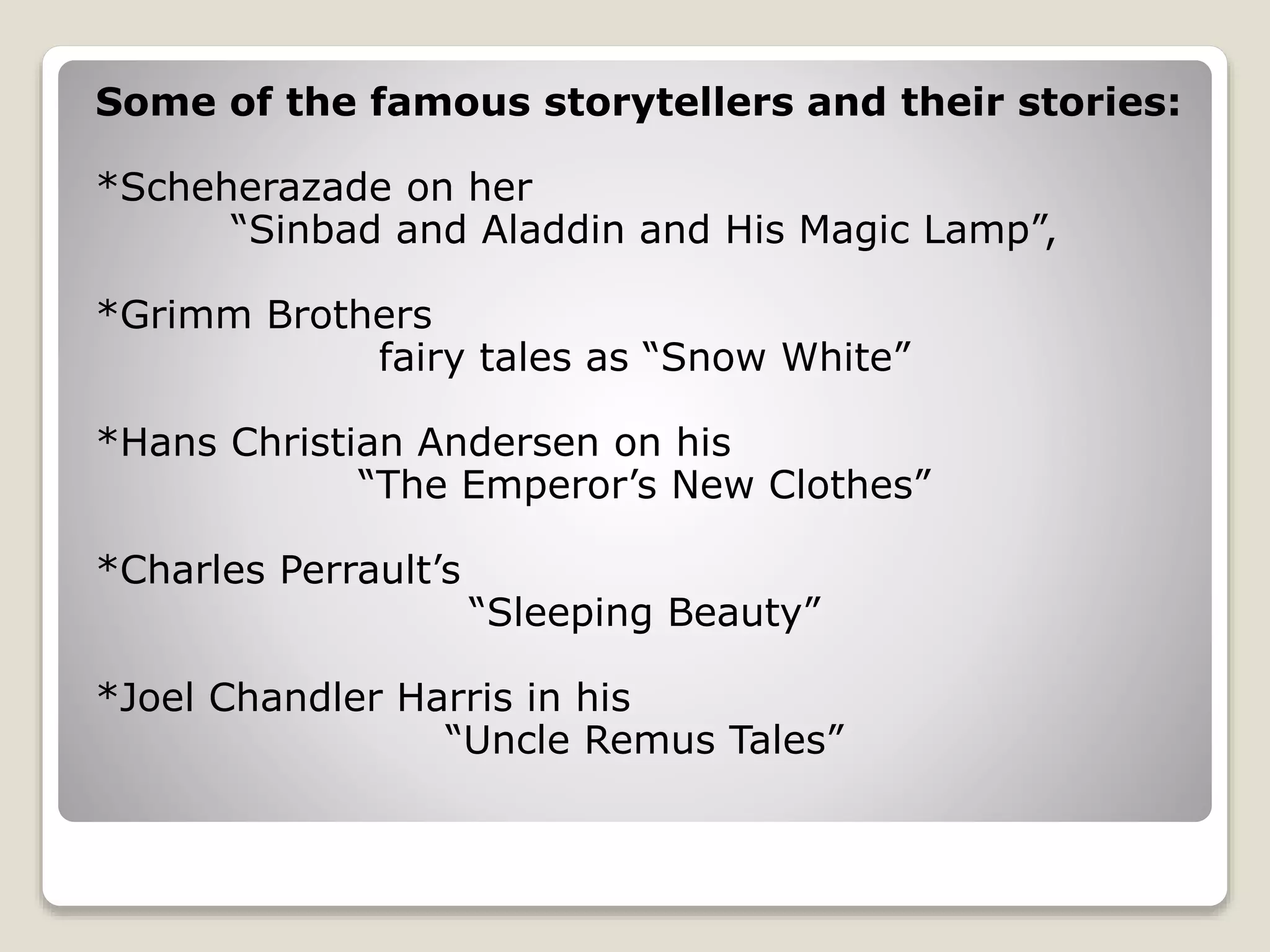 Some of the famous storytellers and their stories: 
*Scheherazade on her 
“Sinbad and Aladdin and His Magic Lamp”, 
*Grimm Brothers 
fairy tales as “Snow White” 
*Hans Christian Andersen on his 
“The Emperor’s New Clothes” 
*Charles Perrault’s 
“Sleeping Beauty” 
*Joel Chandler Harris in his 
“Uncle Remus Tales” 
 