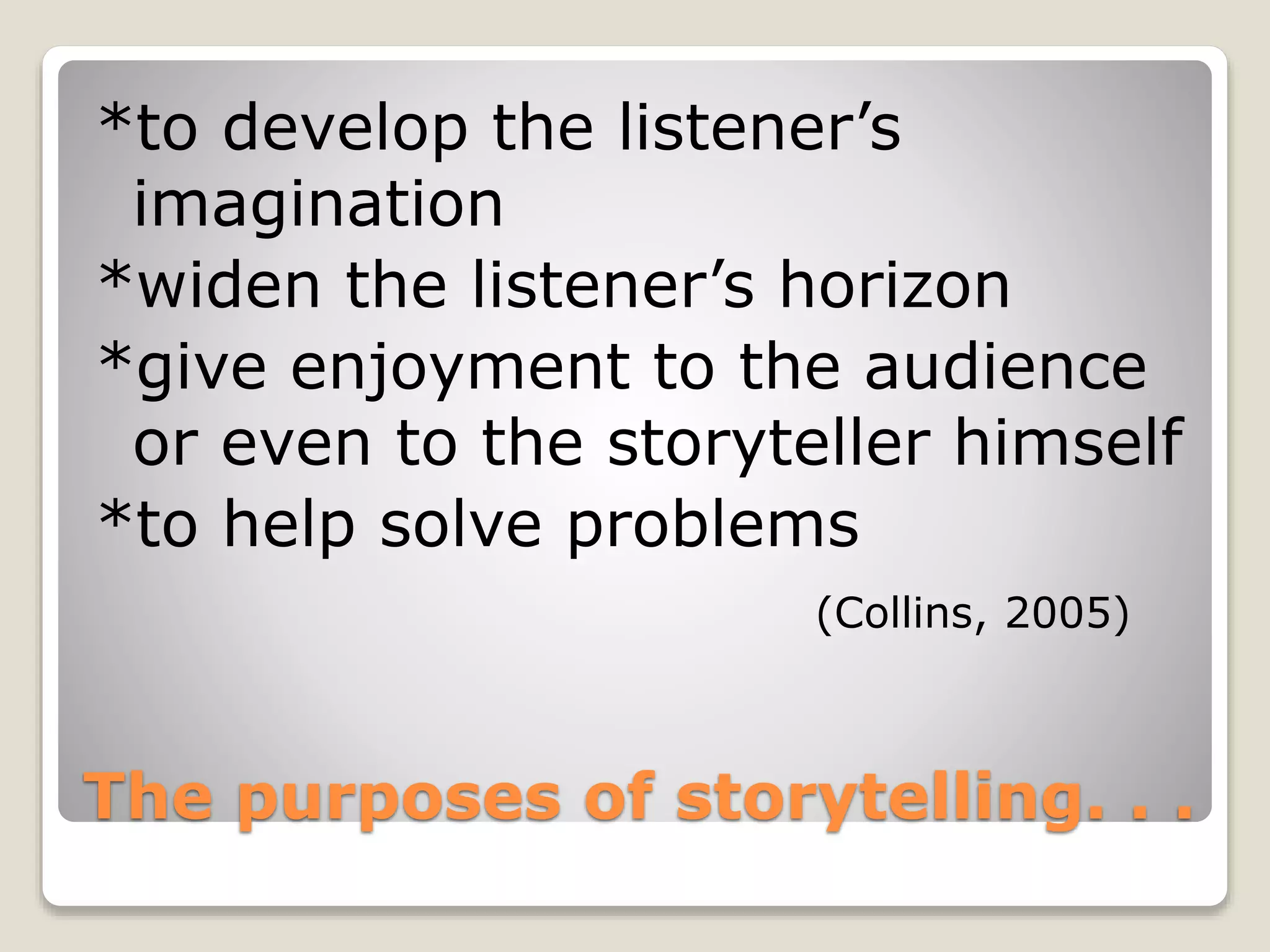 *to develop the listener’s 
imagination 
*widen the listener’s horizon 
*give enjoyment to the audience 
or even to the storyteller himself 
*to help solve problems 
(Collins, 2005) 
The purposes of storytelling. . . 
 