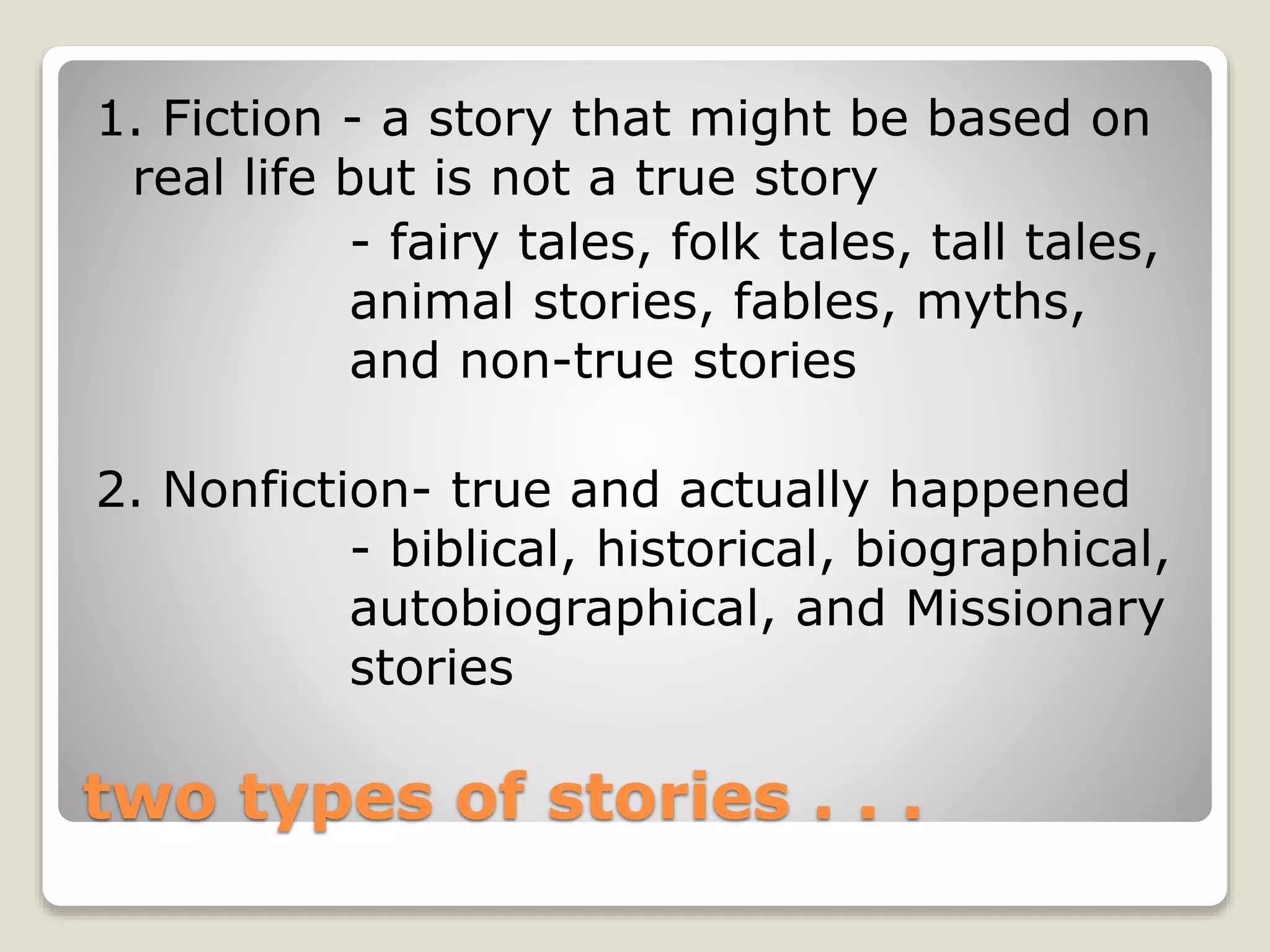 1. Fiction - a story that might be based on 
real life but is not a true story 
- fairy tales, folk tales, tall tales, 
animal stories, fables, myths, 
and non-true stories 
2. Nonfiction- true and actually happened 
- biblical, historical, biographical, 
autobiographical, and Missionary 
stories 
two types of stories . . . 
 