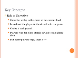 Key Concepts
 Role of Narrative
 Show the prolog to the game or the current level
 Introduces the player to the situation in the game
 Create a background
 Players who don’t like stories in Games can ignore
them
 But many players enjoy them a lot
 