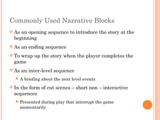 Commonly Used Narrative Blocks
 As an opening sequence to introduce the story at the
beginning
 As an ending sequence
 To wrap up the story when the player completes the
game
 As an inter-level sequence
 A briefing about the next level events
 In the form of cut scenes – short non – interactive
sequences
 Presented during play that interrupt the game
momentarily
 
