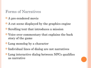 Forms of Narratives
 A pre-rendered movie
 A cut scene displayed by the graphics engine
 Scrolling text that introduces a mission
 Voice over commentary that explains the back
story of the game
 Long monolog by a character
 Individual lines of dialog are not narratives
 Long interactive dialog between NPCs qualifies
as narrative
 