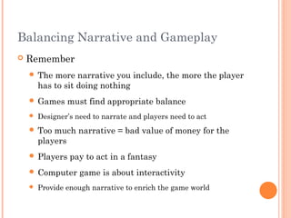 Balancing Narrative and Gameplay
 Remember
 The more narrative you include, the more the player
has to sit doing nothing
 Games must find appropriate balance
 Designer’s need to narrate and players need to act
 Too much narrative = bad value of money for the
players
 Players pay to act in a fantasy
 Computer game is about interactivity
 Provide enough narrative to enrich the game world
 