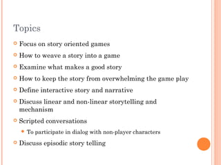 Topics
 Focus on story oriented games
 How to weave a story into a game
 Examine what makes a good story
 How to keep the story from overwhelming the game play
 Define interactive story and narrative
 Discuss linear and non-linear storytelling and
mechanism
 Scripted conversations
 To participate in dialog with non-player characters
 Discuss episodic story telling
 