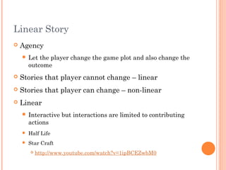 Linear Story
 Agency
 Let the player change the game plot and also change the
outcome
 Stories that player cannot change – linear
 Stories that player can change – non-linear
 Linear
 Interactive but interactions are limited to contributing
actions
 Half Life
 Star Craft
 http://www.youtube.com/watch?v=1ipBCEZwbM0
 