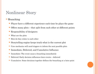 Nonlinear Story
 Branching
 Player have a different experience each time he plays the game
 Offers many plots – that split from each other at different points
 Responsibility of designers
 What are the plots
 How do they relate to each other
 Storytelling engine keeps track what is the current plot
 Core mechanics will send triggers to inform the next possible plots
 Immediate, Deferred, and Cumulative Influence
 Immediate: The event cause a branching immediately
 Deferred: Early decision influences later events – deferred
 Cumulative: Some decisions together defines the branching at a later point
 