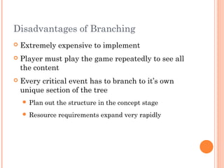 Disadvantages of Branching
 Extremely expensive to implement
 Player must play the game repeatedly to see all
the content
 Every critical event has to branch to it’s own
unique section of the tree
 Plan out the structure in the concept stage
 Resource requirements expand very rapidly
 