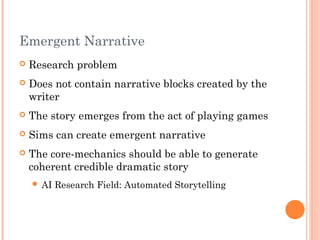 Emergent Narrative
 Research problem
 Does not contain narrative blocks created by the
writer
 The story emerges from the act of playing games
 Sims can create emergent narrative
 The core-mechanics should be able to generate
coherent credible dramatic story
 AI Research Field: Automated Storytelling
 