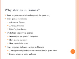 Why stories in Games?
 Some players want stories along with the game play
 Some games require one
 Adventure Games
 Action Adventure
 Role-Playing Games
 Will story improve a game?
 Depends on the genre of the game
 How good is the story
 How you tell the story
 Four reasons to have stories in Games
 Add significantly to the entertainment that a game offers
 Stories attract a wider audience
 