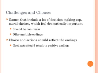 Challenges and Choices
 Games that include a lot of decision making esp.
moral choices, which feel dramatically important
 Should be non-linear
 Offer multiple endings
 Choice and actions should reflect the endings
 Good acts should result to positive endings
 