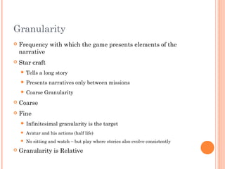 Granularity
 Frequency with which the game presents elements of the
narrative
 Star craft
 Tells a long story
 Presents narratives only between missions
 Coarse Granularity
 Coarse
 Fine
 Infinitesimal granularity is the target
 Avatar and his actions (half life)
 No sitting and watch – but play where stories also evolve consistently
 Granularity is Relative
 