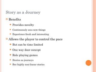 Story as a Journey
 Benefits
 Provides novelty
 Continuously sees new things
 Experience fresh and interesting
 Allows the player to control the pace
 But can be time limited
 One way door concept
 Role playing games
 Stories as journeys
 But highly non-linear stories
 