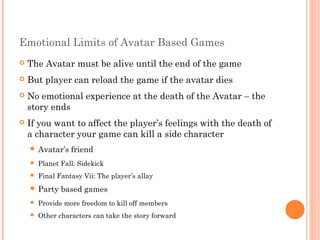 Emotional Limits of Avatar Based Games
 The Avatar must be alive until the end of the game
 But player can reload the game if the avatar dies
 No emotional experience at the death of the Avatar – the
story ends
 If you want to affect the player’s feelings with the death of
a character your game can kill a side character
 Avatar’s friend
 Planet Fall: Sidekick
 Final Fantasy Vii: The player’s allay
 Party based games
 Provide more freedom to kill off members
 Other characters can take the story forward
 