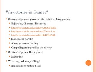 Why stories in Games?
 Stories help keep players interested in long games
 Bejeweled, Checkers, Tic-tac-toe
 http://www.youtube.com/watch?v=zAOA7TYtXTs
 http://www.youtube.com/watch?v=QVlm2tuf_kg
 http://www.youtube.com/watch?v=ZbLFPl4A4fE
 Stories offer novelty
 A long game need variety
 Compelling story provides the variety
 Stories help to sell the game
 Marketing
 What is good storytelling?
 Read creative writing books
 
