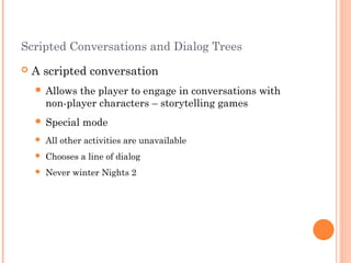 Scripted Conversations and Dialog Trees
 A scripted conversation
 Allows the player to engage in conversations with
non-player characters – storytelling games
 Special mode
 All other activities are unavailable
 Chooses a line of dialog
 Never winter Nights 2
 
