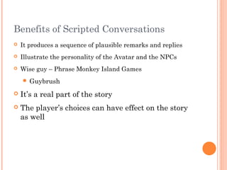 Benefits of Scripted Conversations
 It produces a sequence of plausible remarks and replies
 Illustrate the personality of the Avatar and the NPCs
 Wise guy – Phrase Monkey Island Games
 Guybrush
 It’s a real part of the story
 The player’s choices can have effect on the story
as well
 