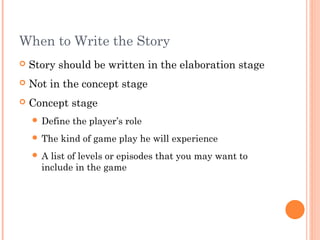 When to Write the Story
 Story should be written in the elaboration stage
 Not in the concept stage
 Concept stage
 Define the player’s role
 The kind of game play he will experience
 A list of levels or episodes that you may want to
include in the game
 