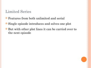 Limited Series
 Features from both unlimited and serial
 Single episode introduces and solves one plot
 But with other plot lines it can be carried over to
the next episode
 