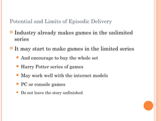 Potential and Limits of Episodic Delivery
 Industry already makes games in the unlimited
series
 It may start to make games in the limited series
 And encourage to buy the whole set
 Harry Potter series of games
 May work well with the internet models
 PC or console games
 Do not leave the story unfinished
 