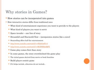 Why stories in Games?
 How stories can be incorporated into games
 How interactive stories differ from traditional ones
 What kind of entertainment experience you want to provide to the players
 What kind of players you want to serve
 Space invader – one line of story
 Dreamfall and Discworld Noir – incorporates stories like a novel
 Storytelling offers half the entertainment
 http://www.youtube.com/watch?v=8XrkGztFr-0
 http://www.youtube.com/watch?v=BGDHlRalQFE
 Game play comes first than story
 In some games, the story overwhelmed the game play
 The initial games derived from movie or book franchise
 Build player centric game
 If it helps include, otherwise do not include..
 