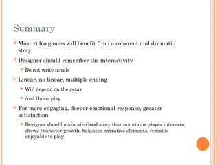 Summary
 Most video games will benefit from a coherent and dramatic
story
 Designer should remember the interactivity
 Do not write novels
 Linear, no-linear, multiple ending
 Will depend on the genre
 And Game play
 For more engaging, deeper emotional response, greater
satisfaction
 Designer should maintain Good story that maintains player interests,
shows character growth, balances narrative elements, remains
enjoyable to play
 