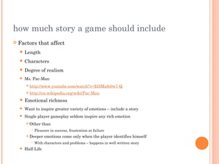 how much story a game should include
 Factors that affect
 Length
 Characters
 Degree of realism
 Ms. Pac-Man
 http://www.youtube.com/watch?v=EOMa8i9w7-Q
 http://en.wikipedia.org/wiki/Pac-Man
 Emotional richness
 Want to inspire greater variety of emotions – include a story
 Single player gameplay seldom inspire any rich emotion
 Other than
 Pleasure in success, frustration at failure
 Deeper emotions come only when the player identifies himself
 With characters and problems – happens in well written story
 Half-Life
 